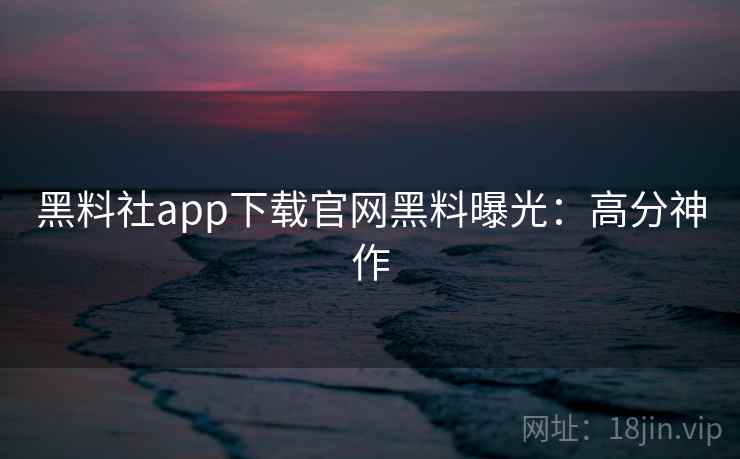 黑料社app下载官网黑料曝光：高分神作