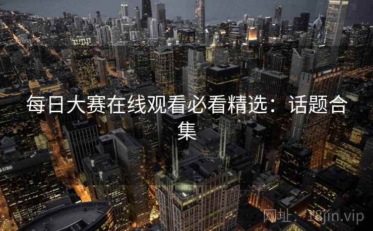每日大赛在线观看必看精选:话题合集 每日大赛在线观看必看精选:话题合集