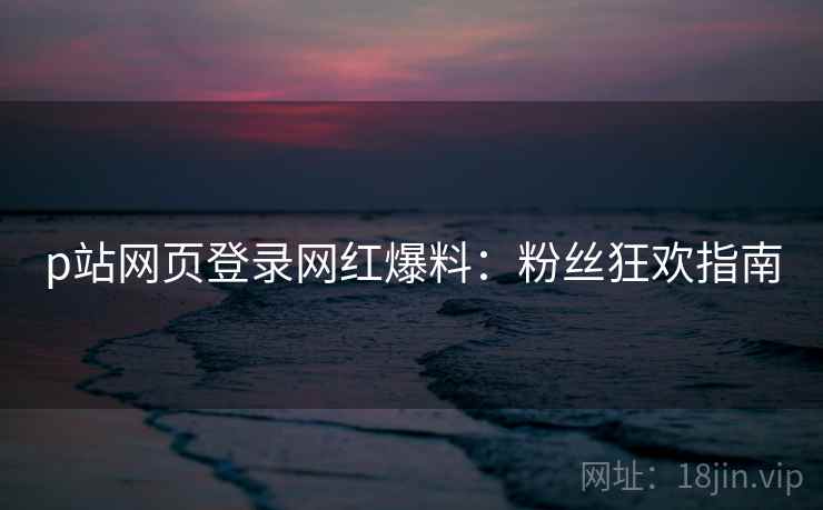 p站网页登录网红爆料：粉丝狂欢指南
